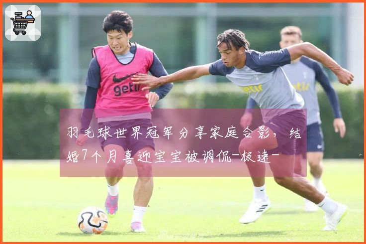 羽毛球世界冠军分享家庭合影，结婚7个月喜迎宝宝被调侃-极速-