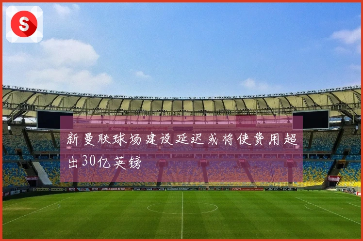 新曼联球场建设延迟或将使费用超出30亿英镑