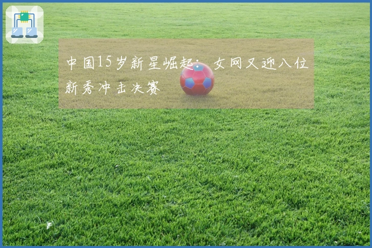 中国15岁新星崛起：女网又迎八位新秀冲击决赛