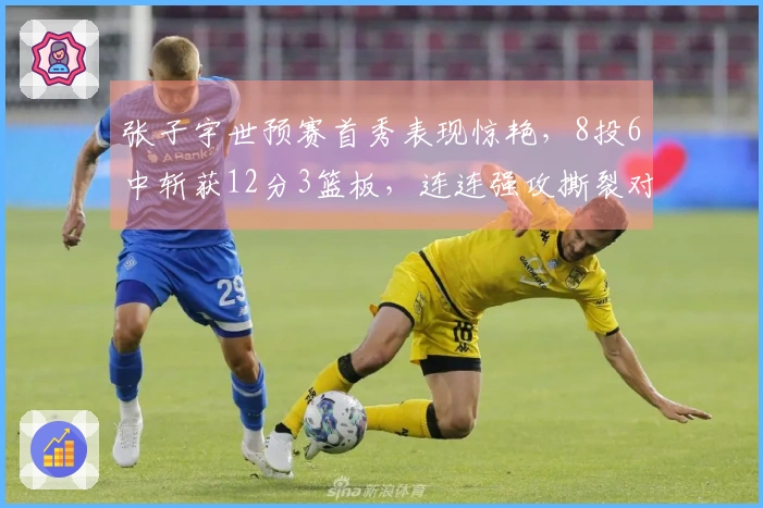 张子宇世预赛首秀表现惊艳，8投6中斩获12分3篮板，连连强攻撕裂对手防线