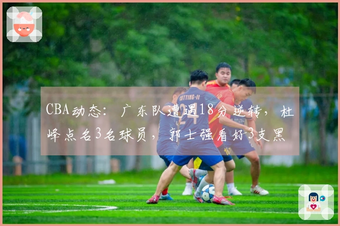 CBA动态：广东队遭遇18分逆转，杜峰点名3名球员，郭士强看好3支黑马争冠