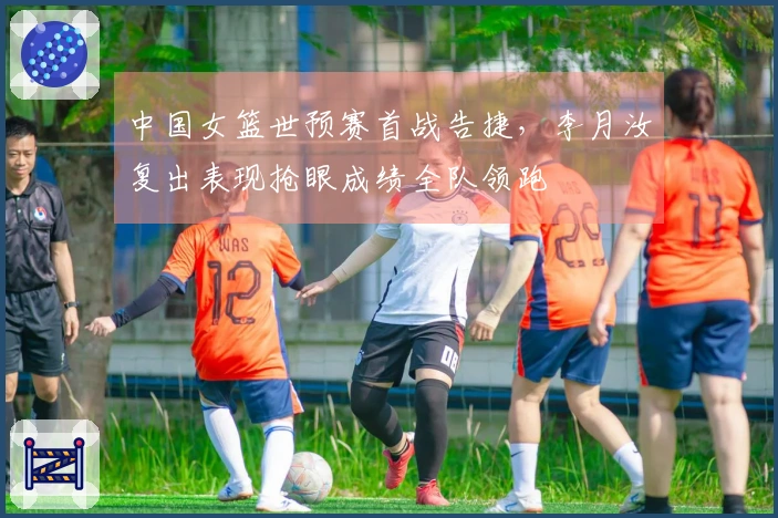 中国女篮世预赛首战告捷，李月汝复出表现抢眼成绩全队领跑