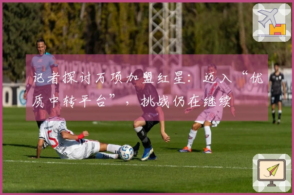 记者探讨万项加盟红星：迈入“优质中转平台”，挑战仍在继续