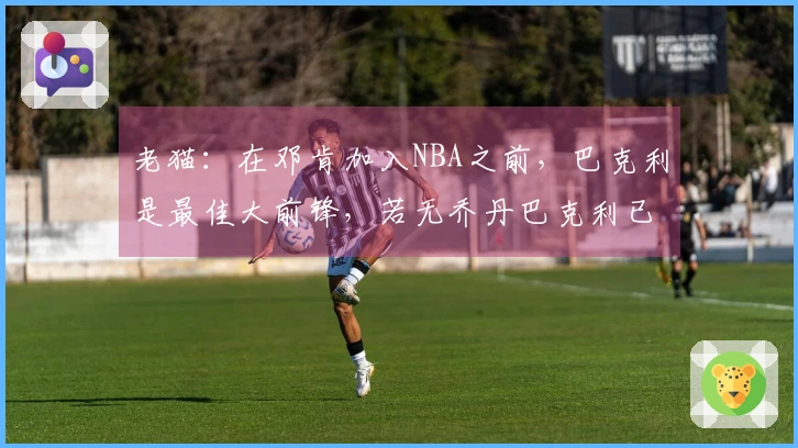 老猫：在邓肯加入NBA之前，巴克利是最佳大前锋，若无乔丹巴克利已成冠军