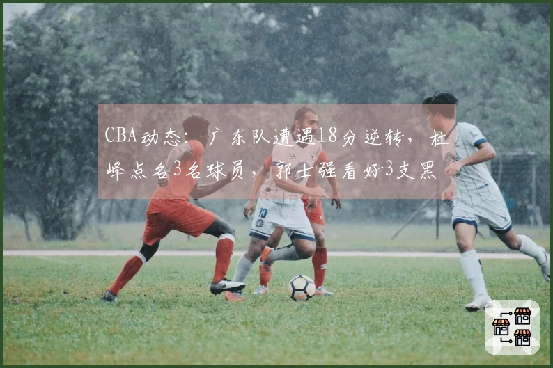 CBA动态：广东队遭遇18分逆转，杜峰点名3名球员，郭士强看好3支黑马争冠