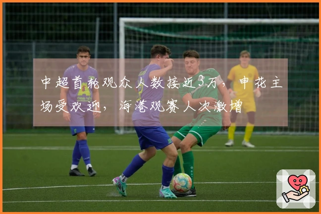 中超首轮观众人数接近3万，申花主场受欢迎，海港观赛人次激增