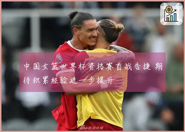 中国女篮世界杯资格赛首战告捷 期待积累经验进一步提升