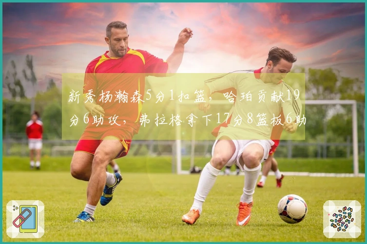 新秀杨瀚森5分1扣篮，哈珀贡献19分6助攻，弗拉格拿下17分8篮板6助攻，康神状态不佳