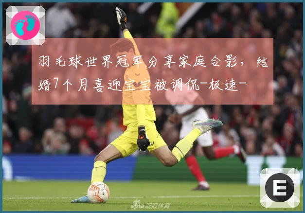 羽毛球世界冠军分享家庭合影，结婚7个月喜迎宝宝被调侃-极速-