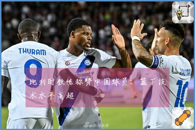 比利时教练称赞中国球员：篮下技术水平高超