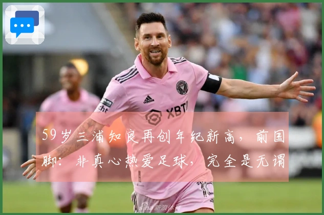 59岁三浦知良再创年纪新高，前国脚：非真心热爱足球，完全是无谓行为