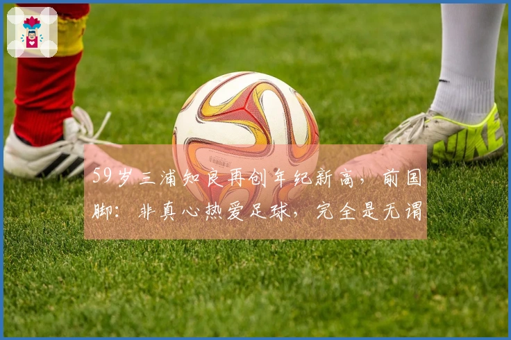59岁三浦知良再创年纪新高，前国脚：非真心热爱足球，完全是无谓行为