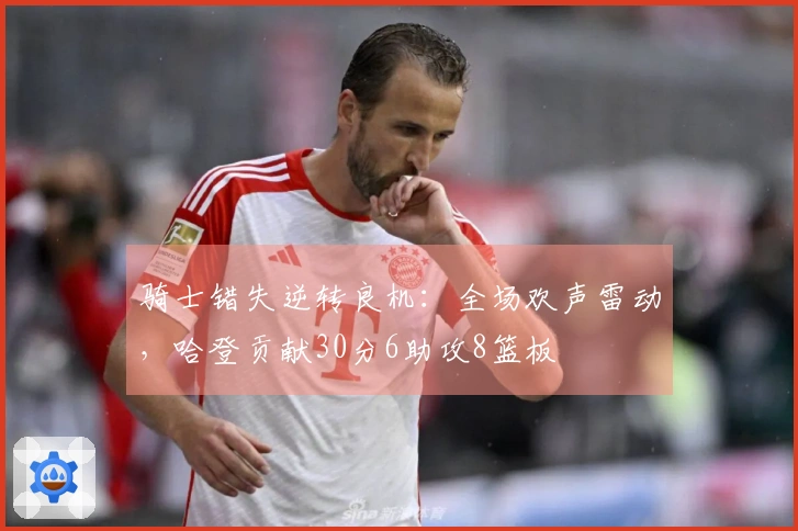 骑士错失逆转良机：全场欢声雷动，哈登贡献30分6助攻8篮板