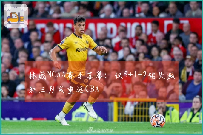 林葳NCAA赛季落幕：仅5+1+2错失疯狂三月或重返CBA