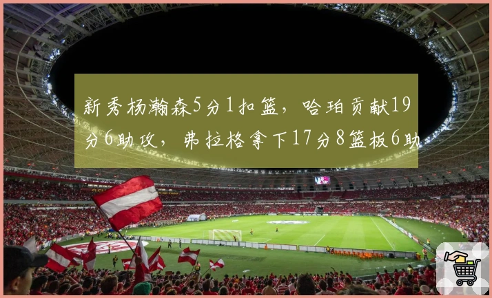 新秀杨瀚森5分1扣篮，哈珀贡献19分6助攻，弗拉格拿下17分8篮板6助攻，康神状态不佳