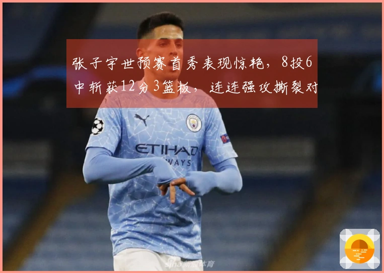张子宇世预赛首秀表现惊艳，8投6中斩获12分3篮板，连连强攻撕裂对手防线