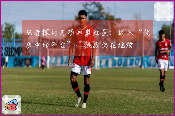 记者探讨万项加盟红星：迈入“优质中转平台”，挑战仍在继续