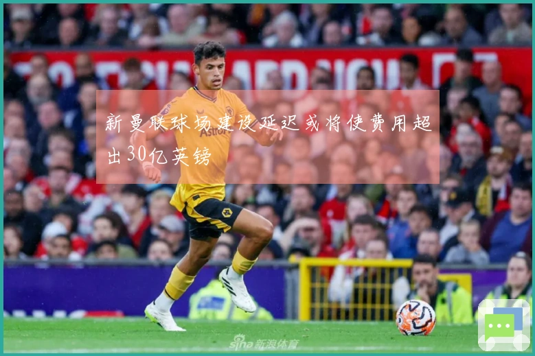 新曼联球场建设延迟或将使费用超出30亿英镑