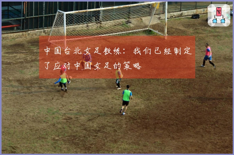 中国台北女足教练：我们已经制定了应对中国女足的策略